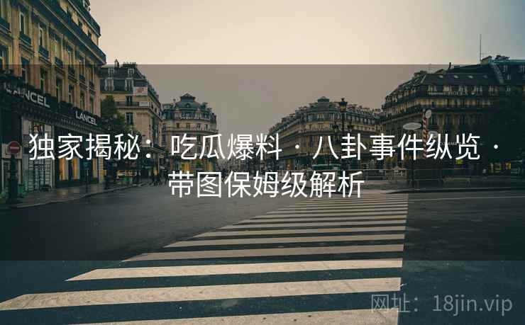 独家揭秘：吃瓜爆料 · 八卦事件纵览 · 带图保姆级解析