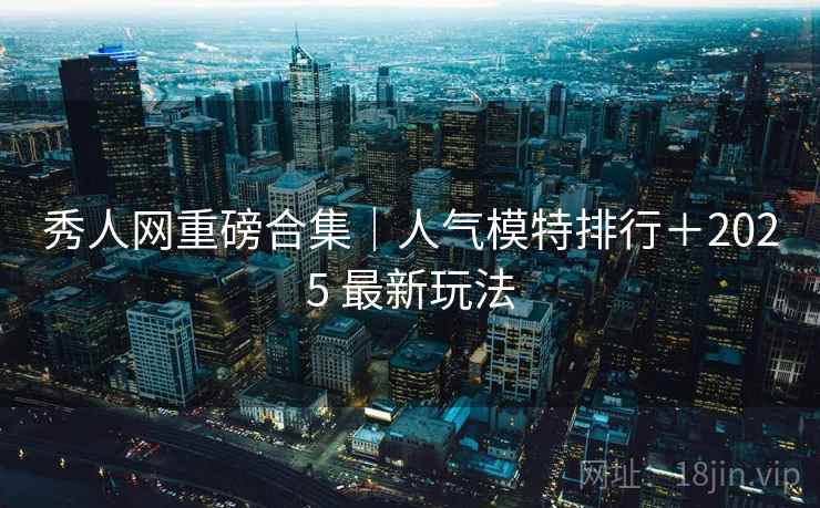 秀人网重磅合集｜人气模特排行＋2025 最新玩法