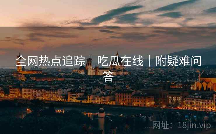 全网热点追踪｜吃瓜在线｜附疑难问答
