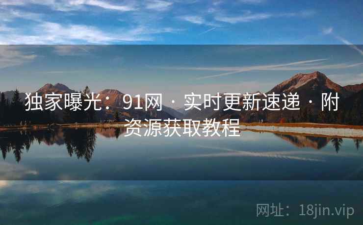 独家曝光：91网 · 实时更新速递 · 附资源获取教程